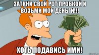 заткни свой рот пробкой и возьми мои деньги!!! хоть подавись ими!