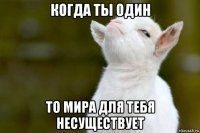 когда ты один то мира для тебя несуществует