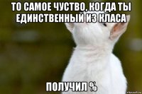 то самое чуство, когда ты единственный из класа получил %