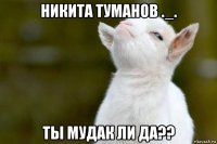 никита туманов ._. ты мудак ли да??