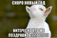 скоро новый год интересно кто же поздравить ??? ))))))))