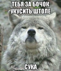 тебя за бочок укусить штоле сука