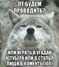 лт будем проводить? или играть в угадай ютубера или в стулья пищи в коменты)00)