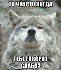 то чувсто когда тебе говорят слабо?