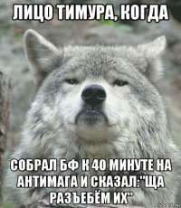 лицо тимура, когда собрал бф к 40 минуте на антимага и сказал:"ща разъебём их"