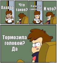 Аааааа Что такое? Я упала с самосвала И что? Тормозила головой? Да