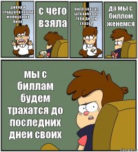 дипер я слышала что ты женешся на биле с чего взяла билл сказал што хочет от тебя дитеи сказал да мы с биллом женемся мы с биллам будем трахатся до последних днеи своих