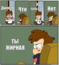 Диппер Что Я толстая Нет ТЫ ЖИРНАЯ