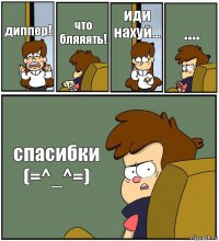 диппер! что бляяять! иди нахуй... .... спасибки (=^_^=)