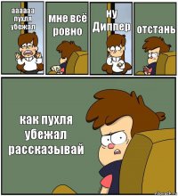 аааааа пухля убежал мне всё ровно ну Диппер отстань как пухля убежал рассказывай