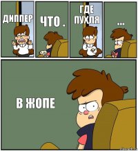 ДИППЕР ЧТО . ГДЕ ПУХЛЯ ... В ЖОПЕ