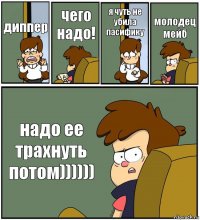 диппер чего надо! я чуть не убила пасифику молодец мейб надо ее трахнуть потом))))))