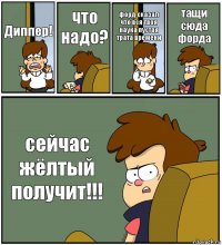 Диппер! что надо? форд сказал что вся твоя наука пустая трата времени тащи сюда форда сейчас жёлтый получит!!!