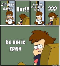 діпер ти даун? Нет!!! А дядько стен сказав шо да ??? Бо він іє даун