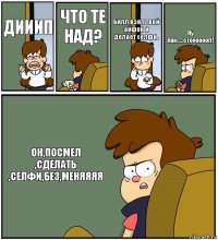 ДИИИП ЧТО ТЕ НАД? Билл взял твой айфон и делает селфи. Ну лан.....стооооооп! ОН,ПОСМЕЛ
,СДЕЛАТЬ
,СЕЛФИ,БЕЗ,МЕНЯЯЯЯ