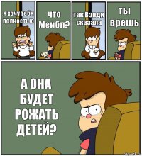 я хочу тебя полностью что Меибл? так Вэнди сказала ты врешь А ОНА БУДЕТ РОЖАТЬ ДЕТЕЙ?