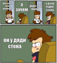 дип агде твой днивник а зачем дядя стен пропал а да ну ладно скажу он у дяди стена