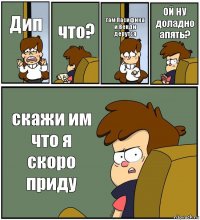 Дип что? там Пасифика и Венди дерутся ОЙ НУ доладно апять? скажи им что я скоро приду