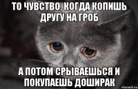 то чувство, когда копишь другу на гроб а потом срываешься и покупаешь доширак