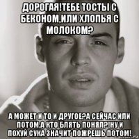 дорогая!тебе тосты с беконом,или хлопья с молоком? а может и то и другое?а сейчас или потом,а кто блять понял?!ну и похуй сука значит пожрешь потом!