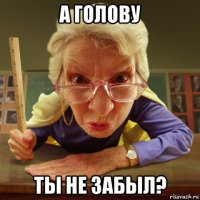 а голову ты не забыл?