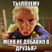 ты почему меня не добавил в друзья?