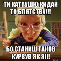 ти катрушю кидай то блятству!!! бо станиш таков курвув як я!!!