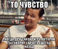 то чувство ...когда друг скачал игру , которую ты говорил скачать еще год назад