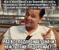 нефть подорожала и все подорожало. нефть подешевела, значит бензин подорожает, а раз бензин подорожает, то все подорожает. раз все подорожает значит нефть тоже подорожает!!!