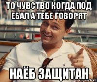 то чувство когда под ебал а тебе говорят наёб защитан