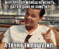 - wi fi пропал можеш не искать.. - да? а я даже не заметил.. а точно ти пошутил..