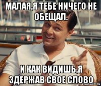 малая,я тебе ничего не обещал. и как видишь,я здержав свое слово