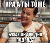 ира а ты тоже бухаешь три дня подряд?