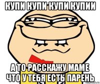 купи купи купи купии а то расскажу маме что у тебя есть парень