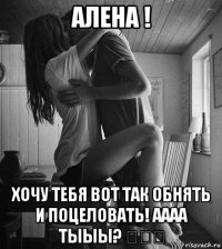 алена ! хочу тебя вот так обнять и поцеловать! аааа тыыы? ♡♡♡