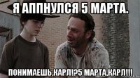 я аппнулся 5 марта. понимаешь,карл!?5 марта,карл!!!