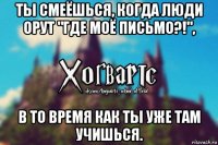 ты смеёшься, когда люди орут "где моё письмо?!", в то время как ты уже там учишься.