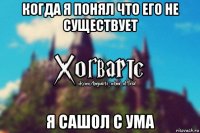 когда я понял что его не существует я сашол с ума