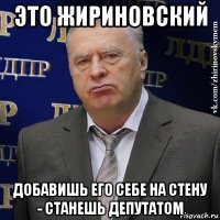 это жириновский добавишь его себе на стену - станешь депутатом