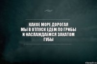 какое море дорогая
мы в отпуск едем по грибы
и наслаждаемся закатом
губы