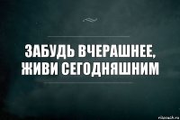 Забудь вчерашнее,
Живи сегодняшним