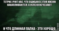 тетрис учит нас, что ошибки в этой жизни накапливаются, а успехи исчезают. и что длинная палка - это хорошо.