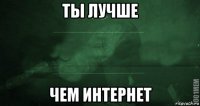 ты лучше чем интернет