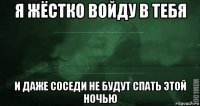 я жёстко войду в тебя и даже соседи не будут спать этой ночью