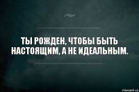 Ты рожден, чтобы быть настоящим, а не идеальным.