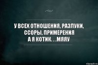 У всех отношения, разлуки, ссоры, примерения
а я котик. . .МЯЯУ