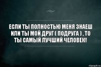 Если ты полностью меня знаеш или ты мой друг ( подруга ) , то ты самый лучший человек!