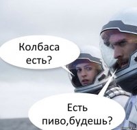 Колбаса есть? Есть пиво,будешь?