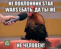 не поклонник star wars ебать, да ты же не человек!