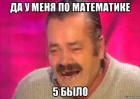 да у меня по математике 5 было